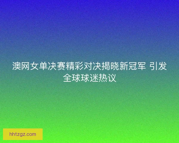澳网女单决赛精彩对决揭晓新冠军 引发全球球迷热议