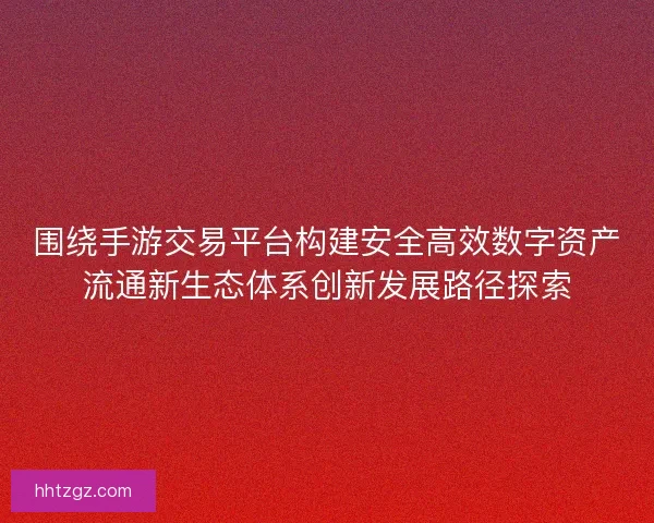 围绕手游交易平台构建安全高效数字资产流通新生态体系创新发展路径探索