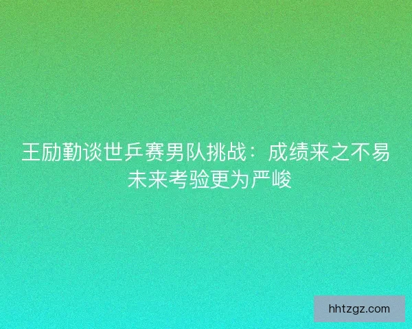 王励勤谈世乒赛男队挑战：成绩来之不易 未来考验更为严峻