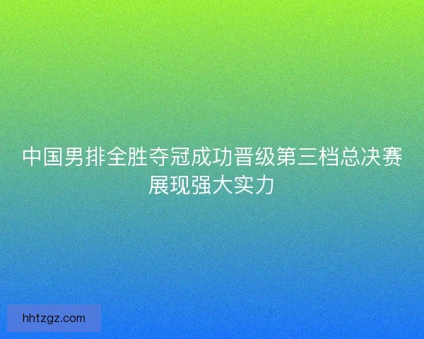 中国男排全胜夺冠成功晋级第三档总决赛展现强大实力