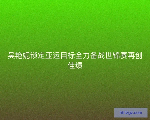 吴艳妮锁定亚运目标全力备战世锦赛再创佳绩