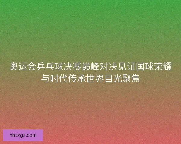 奥运会乒乓球决赛巅峰对决见证国球荣耀与时代传承世界目光聚焦