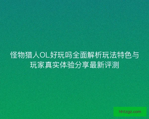 怪物猎人OL好玩吗全面解析玩法特色与玩家真实体验分享最新评测