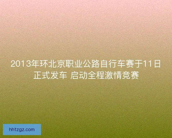 2013年环北京职业公路自行车赛于11日正式发车 启动全程激情竞赛