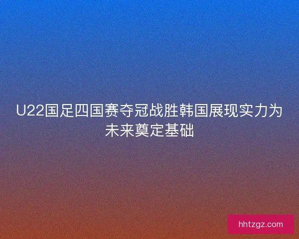 U22国足四国赛夺冠战胜韩国展现实力为未来奠定基础