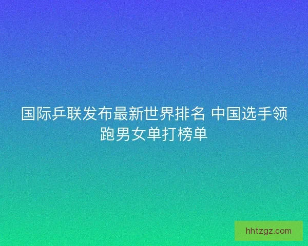 国际乒联发布最新世界排名 中国选手领跑男女单打榜单