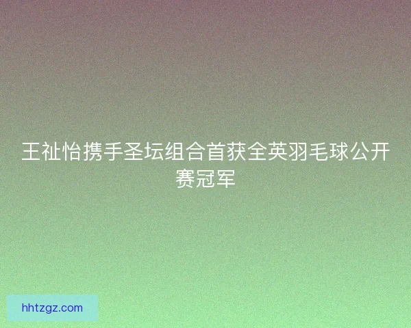 王祉怡携手圣坛组合首获全英羽毛球公开赛冠军