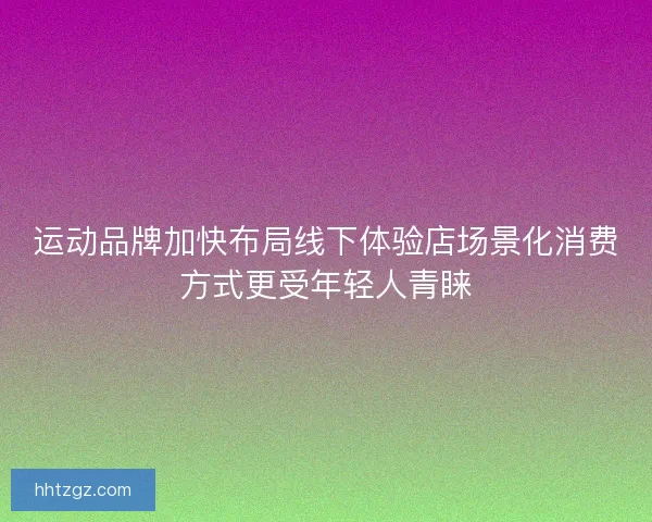 运动品牌加快布局线下体验店场景化消费方式更受年轻人青睐