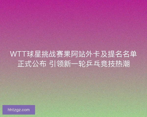 WTT球星挑战赛果阿站外卡及提名名单正式公布 引领新一轮乒乓竞技热潮 WTT球星挑战赛果阿站外卡及提名名单正式公布 引领新一轮乒乓竞技热潮