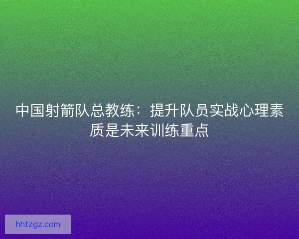 中国射箭队总教练：提升队员实战心理素质是未来训练重点