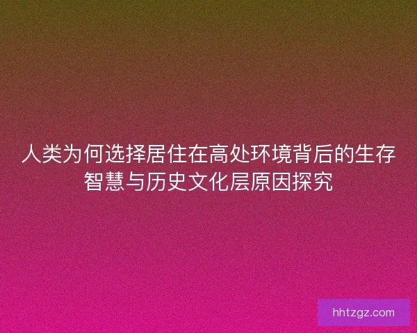 人类为何选择居住在高处环境背后的生存智慧与历史文化层原因探究