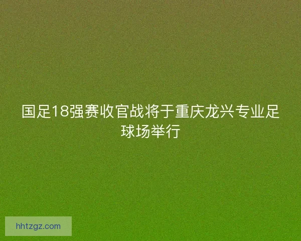 国足18强赛收官战将于重庆龙兴专业足球场举行