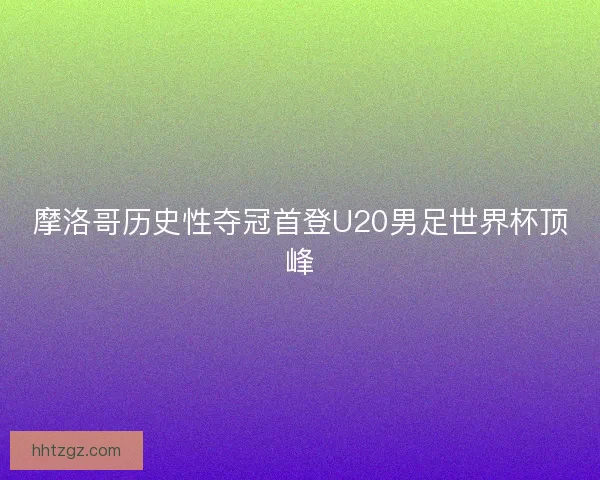 摩洛哥历史性夺冠首登U20男足世界杯顶峰