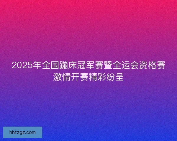 2025年全国蹦床冠军赛暨全运会资格赛激情开赛精彩纷呈
