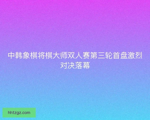 中韩象棋将棋大师双人赛第三轮首盘激烈对决落幕 中韩象棋将棋大师双人赛第三轮首盘激烈对决落幕