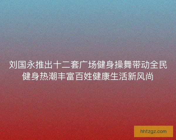 刘国永推出十二套广场健身操舞带动全民健身热潮丰富百姓健康生活新风尚