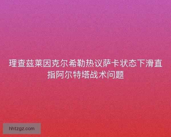 理查兹莱因克尔希勒热议萨卡状态下滑直指阿尔特塔战术问题
