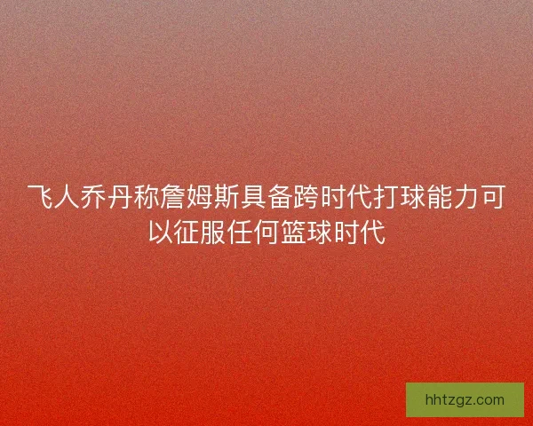 飞人乔丹称詹姆斯具备跨时代打球能力可以征服任何篮球时代