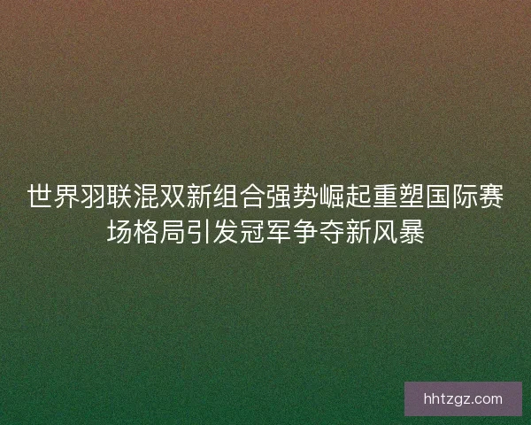 世界羽联混双新组合强势崛起重塑国际赛场格局引发冠军争夺新风暴