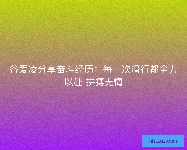 谷爱凌分享奋斗经历：每一次滑行都全力以赴 拼搏无悔