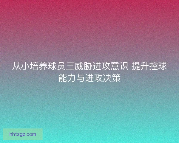 从小培养球员三威胁进攻意识 提升控球能力与进攻决策