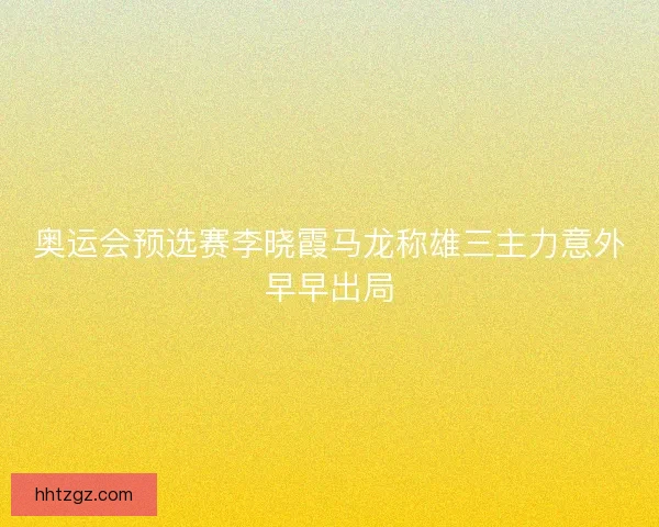 奥运会预选赛李晓霞马龙称雄三主力意外早早出局