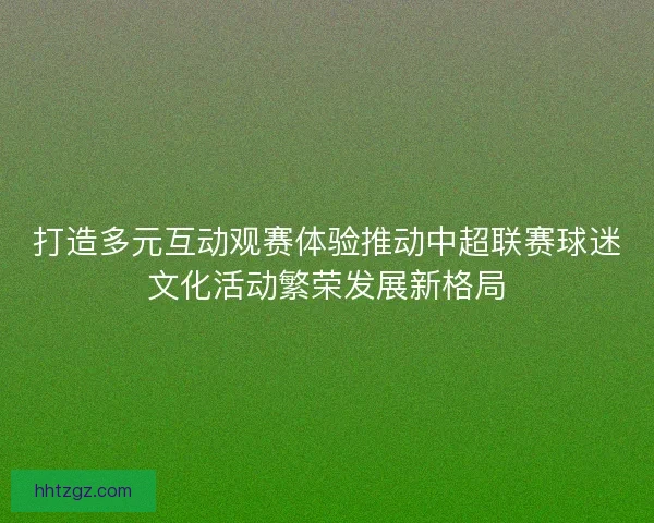 打造多元互动观赛体验推动中超联赛球迷文化活动繁荣发展新格局