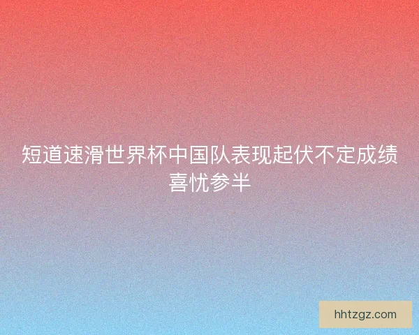 短道速滑世界杯中国队表现起伏不定成绩喜忧参半