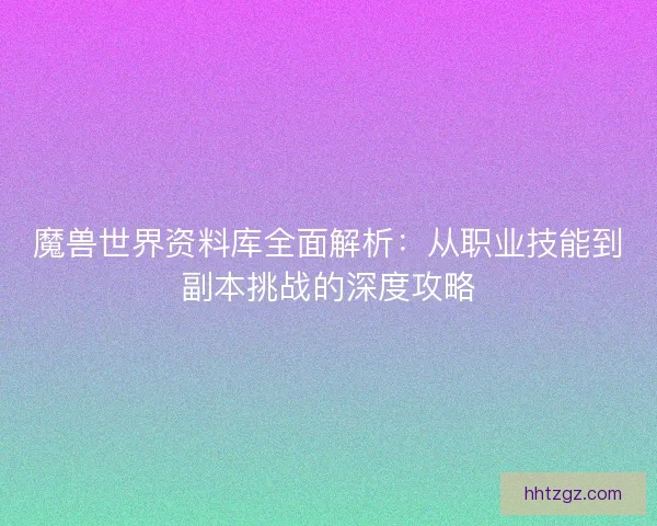 魔兽世界资料库全面解析：从职业技能到副本挑战的深度攻略