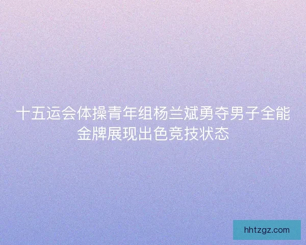 十五运会体操青年组杨兰斌勇夺男子全能金牌展现出色竞技状态
