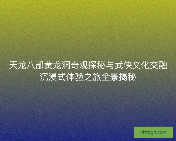 天龙八部黄龙洞奇观探秘与武侠文化交融沉浸式体验之旅全景揭秘