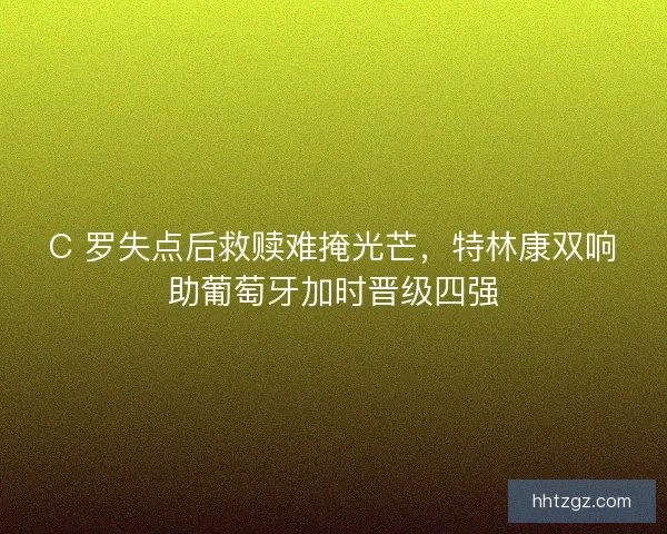 C 罗失点后救赎难掩光芒，特林康双响助葡萄牙加时晋级四强