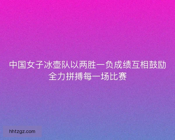 中国女子冰壶队以两胜一负成绩互相鼓励全力拼搏每一场比赛