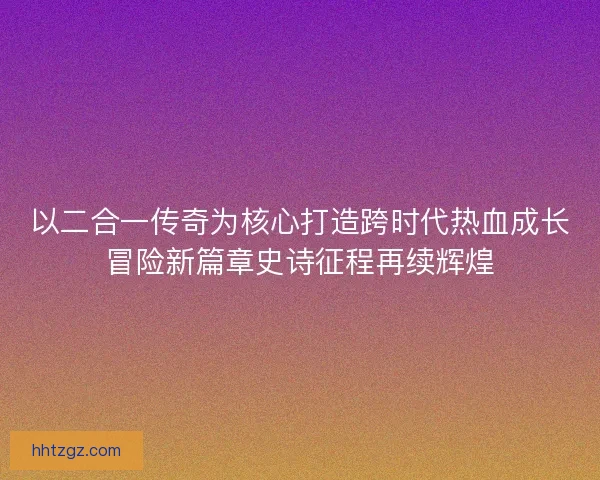 以二合一传奇为核心打造跨时代热血成长冒险新篇章史诗征程再续辉煌