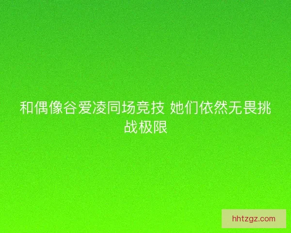 和偶像谷爱凌同场竞技 她们依然无畏挑战极限 和偶像谷爱凌同场竞技 她们依然无畏挑战极限