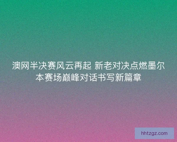 澳网半决赛风云再起 新老对决点燃墨尔本赛场巅峰对话书写新篇章 澳网半决赛风云再起 新老对决点燃墨尔本赛场巅峰对话书写新篇章