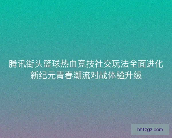 腾讯街头篮球热血竞技社交玩法全面进化新纪元青春潮流对战体验升级