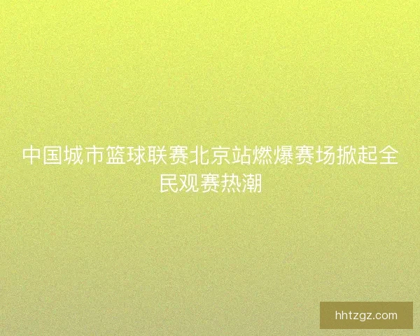 中国城市篮球联赛北京站燃爆赛场掀起全民观赛热潮 中国城市篮球联赛北京站燃爆赛场掀起全民观赛热潮