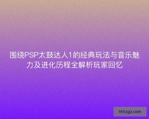 围绕PSP太鼓达人1的经典玩法与音乐魅力及进化历程全解析玩家回忆 围绕PSP太鼓达人1的经典玩法与音乐魅力及进化历程全解析玩家回忆